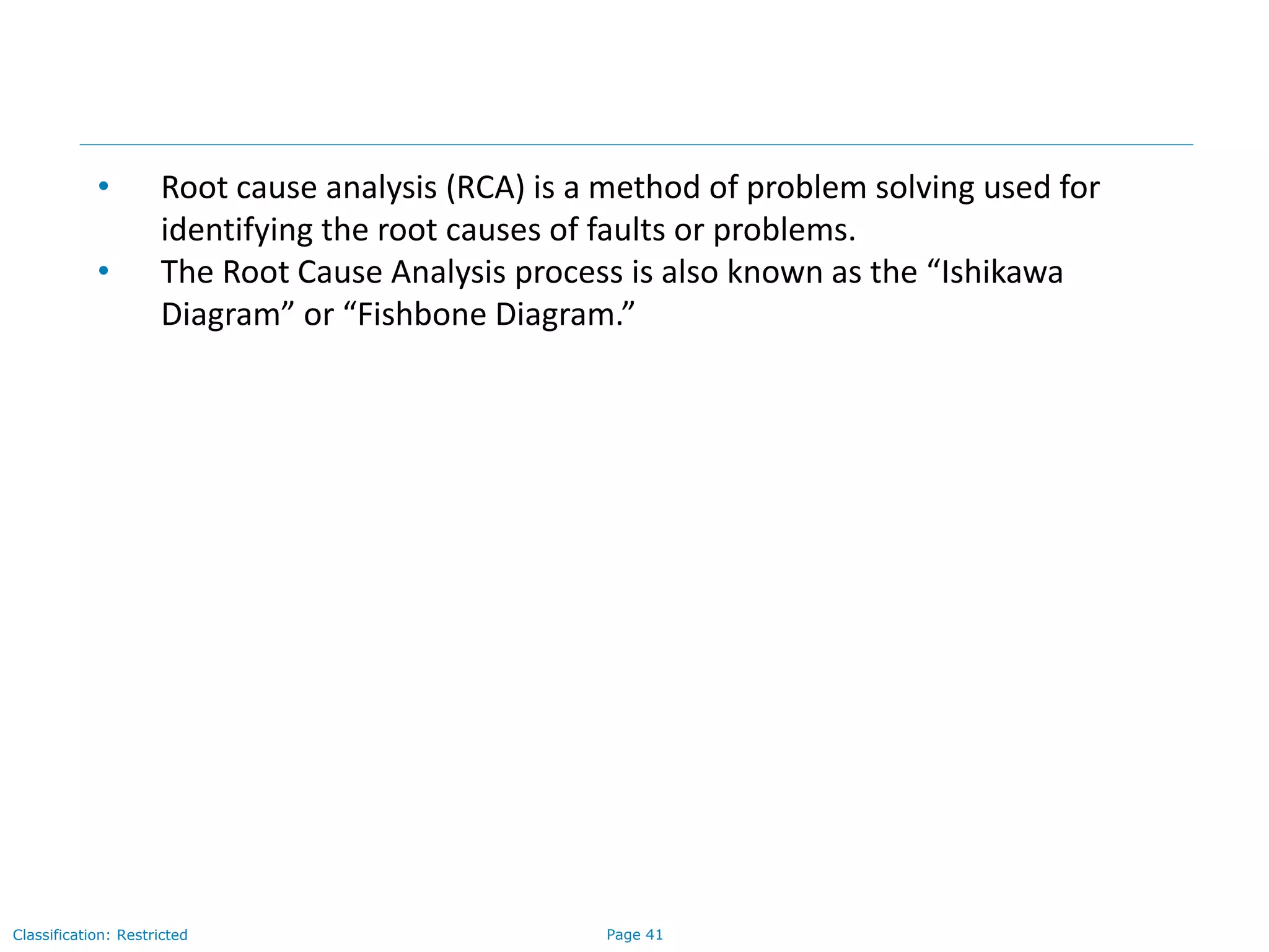 Page 41Classification: Restricted
• Root cause analysis (RCA) is a method of problem solving used for
identifying the root causes of faults or problems.
• The Root Cause Analysis process is also known as the “Ishikawa
Diagram” or “Fishbone Diagram.”
 