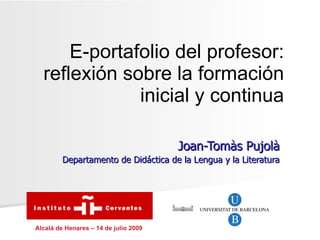 E-portafolio del profesor:
  reflexión sobre la formación
              inicial y continua

                                       Joan-Tomàs Pujolà
         Departamento de Didáctica de la Lengua y la Literatura




Alcalá de Henares – 14 de julio 2009
 