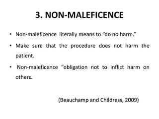 3. NON-MALEFICENCE
• Non-maleficence literally means to “do no harm.”
• Make sure that the procedure does not harm the
patient.
• Non-maleficence “obligation not to inflict harm on
others.
(Beauchamp and Childress, 2009)
 