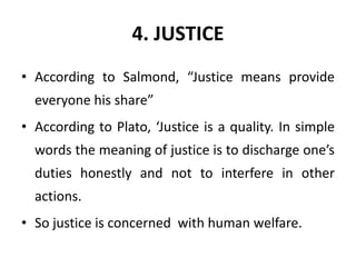 4. JUSTICE
• According to Salmond, “Justice means provide
everyone his share”
• According to Plato, ‘Justice is a quality. In simple
words the meaning of justice is to discharge one’s
duties honestly and not to interfere in other
actions.
• So justice is concerned with human welfare.
 