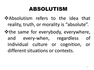 ABSOLUTISM
Absolutism refers to the idea that
reality, truth, or morality is “absolute”.
the same for everybody, everywhere,
and every-when, regardless of
individual culture or cognition, or
different situations or contexts.
17
 