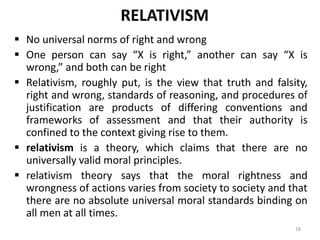 RELATIVISM
 No universal norms of right and wrong
 One person can say “X is right,” another can say “X is
wrong,” and both can be right
 Relativism, roughly put, is the view that truth and falsity,
right and wrong, standards of reasoning, and procedures of
justification are products of differing conventions and
frameworks of assessment and that their authority is
confined to the context giving rise to them.
 relativism is a theory, which claims that there are no
universally valid moral principles.
 relativism theory says that the moral rightness and
wrongness of actions varies from society to society and that
there are no absolute universal moral standards binding on
all men at all times.
18
 
