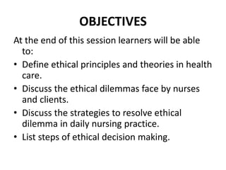 OBJECTIVES
At the end of this session learners will be able
to:
• Define ethical principles and theories in health
care.
• Discuss the ethical dilemmas face by nurses
and clients.
• Discuss the strategies to resolve ethical
dilemma in daily nursing practice.
• List steps of ethical decision making.
 