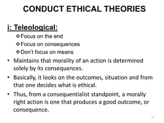 CONDUCT ETHICAL THEORIES
i: Teleological:
Focus on the end
Focus on consequences
Don’t focus on means
• Maintains that morality of an action is determined
solely by its consequences.
• Basically, it looks on the outcomes, situation and from
that one decides what is ethical.
• Thus, from a consequentialist standpoint, a morally
right action is one that produces a good outcome, or
consequence.
22
 