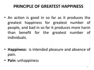 PRINCIPLE OF GREATEST HAPPINESS
• An action is good in so far as it produces the
greatest happiness for greatest number of
people, and bad in so far it produces more harm
than benefit for the greatest number of
individuals.
• Happiness: is intended pleasure and absence of
pain.
• Pain: unhappiness
24
 