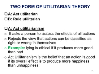 TWO FORM OF UTILITARIAN THEORY
A: Act utilitarian
B: Rule utilitarian
A: Act utilitarianism
o It asks a person to assess the effects of all actions
o Rejects the view that actions can be classified as
right or wrong in themselves
o Example: lying is ethical if it produces more good
than bad
o Act Utilitarianism is the belief that an action is good
if its overall effect is to produce more happiness
than unhappiness
25
 
