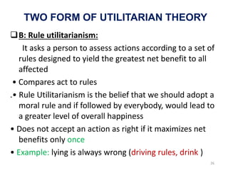 TWO FORM OF UTILITARIAN THEORY
B: Rule utilitarianism:
It asks a person to assess actions according to a set of
rules designed to yield the greatest net benefit to all
affected
• Compares act to rules
.• Rule Utilitarianism is the belief that we should adopt a
moral rule and if followed by everybody, would lead to
a greater level of overall happiness
• Does not accept an action as right if it maximizes net
benefits only once
• Example: lying is always wrong (driving rules, drink )
26
 
