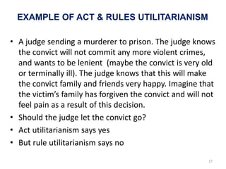 EXAMPLE OF ACT & RULES UTILITARIANISM
• A judge sending a murderer to prison. The judge knows
the convict will not commit any more violent crimes,
and wants to be lenient (maybe the convict is very old
or terminally ill). The judge knows that this will make
the convict family and friends very happy. Imagine that
the victim’s family has forgiven the convict and will not
feel pain as a result of this decision.
• Should the judge let the convict go?
• Act utilitarianism says yes
• But rule utilitarianism says no
27
 