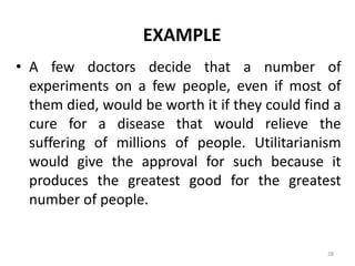 EXAMPLE
• A few doctors decide that a number of
experiments on a few people, even if most of
them died, would be worth it if they could find a
cure for a disease that would relieve the
suffering of millions of people. Utilitarianism
would give the approval for such because it
produces the greatest good for the greatest
number of people.
28
 