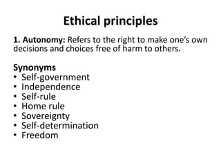 Ethical principles
1. Autonomy: Refers to the right to make one’s own
decisions and choices free of harm to others.
Synonyms
• Self-government
• Independence
• Self-rule
• Home rule
• Sovereignty
• Self-determination
• Freedom
 