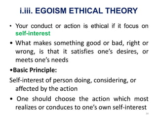 i.iii. EGOISM ETHICAL THEORY
• Your conduct or action is ethical if it focus on
self-interest
• What makes something good or bad, right or
wrong, is that it satisfies one’s desires, or
meets one’s needs
•Basic Principle:
Self-interest of person doing, considering, or
affected by the action
• One should choose the action which most
realizes or conduces to one’s own self-interest
34
 