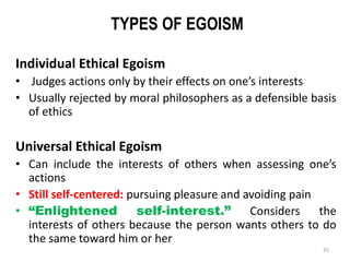 TYPES OF EGOISM
Individual Ethical Egoism
• Judges actions only by their effects on one’s interests
• Usually rejected by moral philosophers as a defensible basis
of ethics
Universal Ethical Egoism
• Can include the interests of others when assessing one’s
actions
• Still self-centered: pursuing pleasure and avoiding pain
• “Enlightened self-interest.” Considers the
interests of others because the person wants others to do
the same toward him or her
35
 