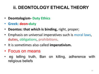 ii. DEONTOLOGY ETHICAL THEORY
• Deontologism- Duty Ethics
• Greek: deon-duty
• Deontos: that which is binding, right, proper;
• Emphasis on universal imperatives such is moral laws,
duties, obligations, prohibitions.
• It is sometimes also called imperativism.
• Focus on means
• eg telling truth, Ban on killing, adherence with
religious beliefs
37
 