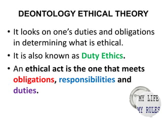 DEONTOLOGY ETHICAL THEORY
• It looks on one’s duties and obligations
in determining what is ethical.
• It is also known as Duty Ethics.
• An ethical act is the one that meets
obligations, responsibilities and
duties.
38
 