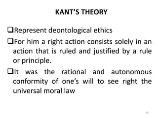 KANT’S THEORY
Represent deontological ethics
For him a right action consists solely in an
action that is ruled and justified by a rule
or principle.
It was the rational and autonomous
conformity of one’s will to see right the
universal moral law
39
 