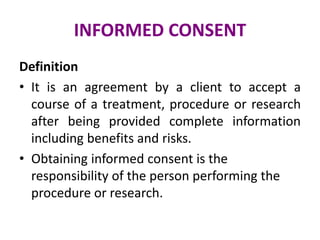 INFORMED CONSENT
Definition
• It is an agreement by a client to accept a
course of a treatment, procedure or research
after being provided complete information
including benefits and risks.
• Obtaining informed consent is the
responsibility of the person performing the
procedure or research.
 