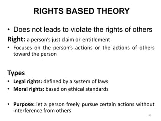 RIGHTS BASED THEORY
• Does not leads to violate the rights of others
Right: a person’s just claim or entitlement
• Focuses on the person’s actions or the actions of others
toward the person
Types
• Legal rights: defined by a system of laws
• Moral rights: based on ethical standards
• Purpose: let a person freely pursue certain actions without
interference from others
40
 