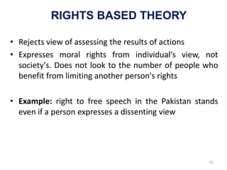 RIGHTS BASED THEORY
• Rejects view of assessing the results of actions
• Expresses moral rights from individual's view, not
society's. Does not look to the number of people who
benefit from limiting another person's rights
• Example: right to free speech in the Pakistan stands
even if a person expresses a dissenting view
42
 