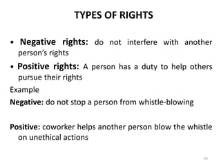 TYPES OF RIGHTS
• Negative rights: do not interfere with another
person’s rights
• Positive rights: A person has a duty to help others
pursue their rights
Example
Negative: do not stop a person from whistle-blowing
Positive: coworker helps another person blow the whistle
on unethical actions
43
 