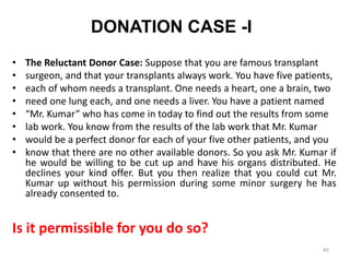 DONATION CASE -I
• The Reluctant Donor Case: Suppose that you are famous transplant
• surgeon, and that your transplants always work. You have five patients,
• each of whom needs a transplant. One needs a heart, one a brain, two
• need one lung each, and one needs a liver. You have a patient named
• “Mr. Kumar” who has come in today to find out the results from some
• lab work. You know from the results of the lab work that Mr. Kumar
• would be a perfect donor for each of your five other patients, and you
• know that there are no other available donors. So you ask Mr. Kumar if
he would be willing to be cut up and have his organs distributed. He
declines your kind offer. But you then realize that you could cut Mr.
Kumar up without his permission during some minor surgery he has
already consented to.
Is it permissible for you do so?
45
 