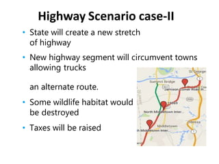 • State will create a new stretch
of highway
• New highway segment will circumvent towns
allowing trucks
an alternate route.
• Some wildlife habitat would
be destroyed
• Taxes will be raised
Highway Scenario case-II
 