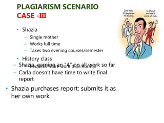 – Shazia earning an “A” on all work so far
– Carla doesn’t have time to write final
report
• Shazia purchases report; submits it as
her own work
PLAGIARISM SCENARIO
CASE -III
• Shazia
– Single mother
– Works full time
– Takes two evening courses/semester
• History class
– Requires more work than normal
 