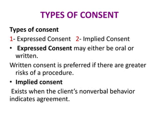 TYPES OF CONSENT
Types of consent
1- Expressed Consent 2- Implied Consent
• Expressed Consent may either be oral or
written.
Written consent is preferred if there are greater
risks of a procedure.
• Implied consent
Exists when the client’s nonverbal behavior
indicates agreement.
 