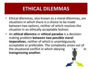 ETHICAL DILEMMAS
• Ethical dilemmas, also known as a moral dilemmas, are
situations in which there is a choice to be made
between two options, neither of which resolves the
situation in an ethically acceptable fashion.
• An ethical dilemma or ethical paradox is a decision-
making problem between two possible moral
imperatives, neither of which is unambiguously
acceptable or preferable. The complexity arises out of
the situational conflict in which obeying would result in
transgressing another.
 