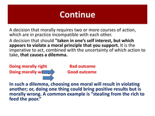 Continue
A decision that morally requires two or more courses of action,
which are in practice incompatible with each other.
A decision that should "taken in one’s self interest, but which
appears to violate a moral principle that you support. It is the
imperative to act, combined with the uncertainty of which action to
take, that causes a dilemma.
Doing morally right Bad outcome
Doing morally wrong Good outcome
In such a dilemma, choosing one moral will result in violating
another; or, doing one thing could bring positive results but is
morally wrong. A common example is “stealing from the rich to
feed the poor.”
 