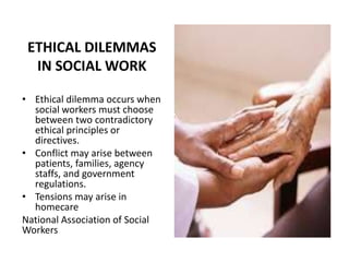 ETHICAL DILEMMAS
IN SOCIAL WORK
• Ethical dilemma occurs when
social workers must choose
between two contradictory
ethical principles or
directives.
• Conflict may arise between
patients, families, agency
staffs, and government
regulations.
• Tensions may arise in
homecare
National Association of Social
Workers
 