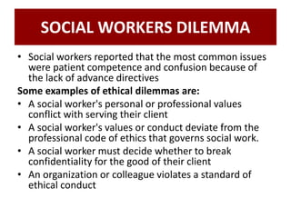 SOCIAL WORKERS DILEMMA
• Social workers reported that the most common issues
were patient competence and confusion because of
the lack of advance directives
Some examples of ethical dilemmas are:
• A social worker's personal or professional values
conflict with serving their client
• A social worker's values or conduct deviate from the
professional code of ethics that governs social work.
• A social worker must decide whether to break
confidentiality for the good of their client
• An organization or colleague violates a standard of
ethical conduct
 