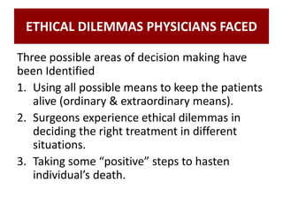 ETHICAL DILEMMAS PHYSICIANS FACED
Three possible areas of decision making have
been Identified
1. Using all possible means to keep the patients
alive (ordinary & extraordinary means).
2. Surgeons experience ethical dilemmas in
deciding the right treatment in different
situations.
3. Taking some “positive” steps to hasten
individual’s death.
 