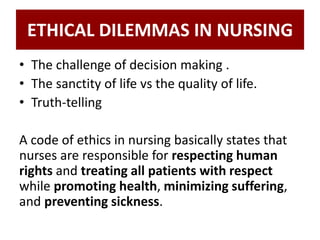 ETHICAL DILEMMAS IN NURSING
• The challenge of decision making .
• The sanctity of life vs the quality of life.
• Truth-telling
A code of ethics in nursing basically states that
nurses are responsible for respecting human
rights and treating all patients with respect
while promoting health, minimizing suffering,
and preventing sickness.
 