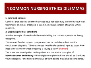4 COMMON NURSING ETHICS DILEMMAS
1. Informed consent
Concerns that patients and their families have not been fully informed about their
treatments or clinical prognosis is a common ethical concern of nurses, Ulrich
reported.
2. Disclosing medical conditions
Another example of an ethical dilemma is telling the truth to a patient vs. being
deceptive,
“Sometimes families request that patients not be told about their medical
condition or diagnosis. “The nurse must consider the patient's right to know. How
does the nurse know what the family is saying is true?” (Altman)
The nurse has an obligation to the patient and the ethical principles of
nonmaleficence and fidelity—the obligation to prevent harm and to be faithful to
your colleagues, “The nurse’s own value of truth telling must also be considered.”
 