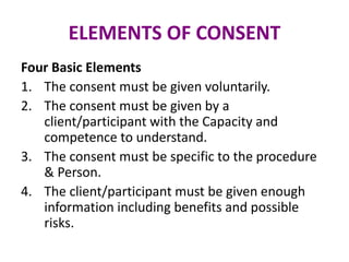 ELEMENTS OF CONSENT
Four Basic Elements
1. The consent must be given voluntarily.
2. The consent must be given by a
client/participant with the Capacity and
competence to understand.
3. The consent must be specific to the procedure
& Person.
4. The client/participant must be given enough
information including benefits and possible
risks.
 