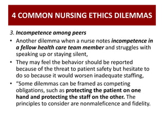 4 COMMON NURSING ETHICS DILEMMAS
3. Incompetence among peers
• Another dilemma when a nurse notes incompetence in
a fellow health care team member and struggles with
speaking up or staying silent,
• They may feel the behavior should be reported
because of the threat to patient safety but hesitate to
do so because it would worsen inadequate staffing,
• “Some dilemmas can be framed as competing
obligations, such as protecting the patient on one
hand and protecting the staff on the other. The
principles to consider are nonmaleficence and fidelity.
 