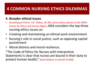 4 COMMON NURSING ETHICS DILEMMAS
4. Broader ethical issues
• According to Felicia “Liz” Stokes, JD, RN, senior policy advisor at the ANA’s
Center for Ethics and Human Rights, ANA considers the top three
nursing ethics issues as:
• Creating and maintaining an ethical work environment
• Nursing’s role in social justice, such as opposing capital
punishment
• Moral distress and moral resilience.
“The Code of Ethics for Nurses with Interpretive
Statements is clear that nurses are bound in their duty to
protect human health,” (Ruth McBain on behalf of ANA).
 