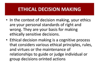 ETHICAL DECISION MAKING
• In the context of decision making, your ethics
are your personal standards of right and
wrong. They are your basis for making
ethically sensitive decisions.
• Ethical decision making is a cognitive process
that considers various ethical principles, rules,
and virtues or the maintenance of
relationships to guide or judge individual or
group decisions orinted actions
 