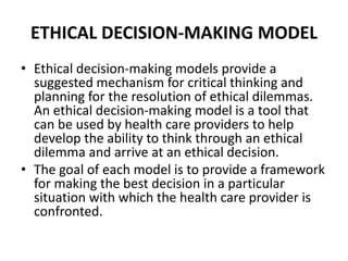 ETHICAL DECISION-MAKING MODEL
• Ethical decision-making models provide a
suggested mechanism for critical thinking and
planning for the resolution of ethical dilemmas.
An ethical decision-making model is a tool that
can be used by health care providers to help
develop the ability to think through an ethical
dilemma and arrive at an ethical decision.
• The goal of each model is to provide a framework
for making the best decision in a particular
situation with which the health care provider is
confronted.
 