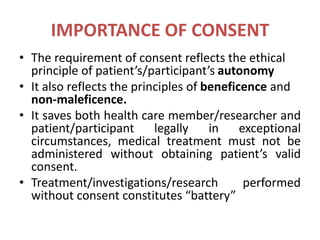 IMPORTANCE OF CONSENT
• The requirement of consent reflects the ethical
principle of patient’s/participant’s autonomy
• It also reflects the principles of beneficence and
non-maleficence.
• It saves both health care member/researcher and
patient/participant legally in exceptional
circumstances, medical treatment must not be
administered without obtaining patient’s valid
consent.
• Treatment/investigations/research performed
without consent constitutes “battery”
 