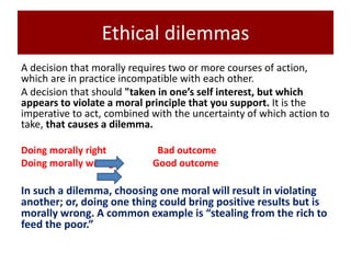 Ethical dilemmas
A decision that morally requires two or more courses of action,
which are in practice incompatible with each other.
A decision that should "taken in one’s self interest, but which
appears to violate a moral principle that you support. It is the
imperative to act, combined with the uncertainty of which action to
take, that causes a dilemma.
Doing morally right Bad outcome
Doing morally wrong Good outcome
In such a dilemma, choosing one moral will result in violating
another; or, doing one thing could bring positive results but is
morally wrong. A common example is “stealing from the rich to
feed the poor.”
 