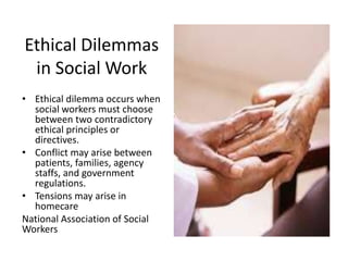 Ethical Dilemmas
in Social Work
• Ethical dilemma occurs when
social workers must choose
between two contradictory
ethical principles or
directives.
• Conflict may arise between
patients, families, agency
staffs, and government
regulations.
• Tensions may arise in
homecare
National Association of Social
Workers
 