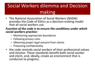 Social Workers dilemma and Decision
making
• The National Association of Social Workers (NASW)
provides the Code of Ethics as a decision-making model
that all social workers use.
Function of the code is to ensure the conditions under which
social workers practice:
– Maintaining appropriate boundaries
– Following privacy rules
– Obtaining proper legal consent from clients
– Protecting confidentiality
• the code reminds social workers of their professional values
and mission. These standards benefit both social worker
and client, and, ideally, create an environment that is
conducive to progress.
 