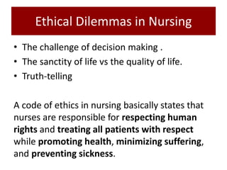 Ethical Dilemmas in Nursing
• The challenge of decision making .
• The sanctity of life vs the quality of life.
• Truth-telling
A code of ethics in nursing basically states that
nurses are responsible for respecting human
rights and treating all patients with respect
while promoting health, minimizing suffering,
and preventing sickness.
 