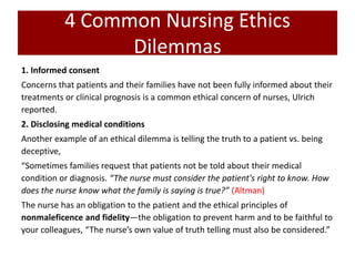 4 Common Nursing Ethics
Dilemmas
1. Informed consent
Concerns that patients and their families have not been fully informed about their
treatments or clinical prognosis is a common ethical concern of nurses, Ulrich
reported.
2. Disclosing medical conditions
Another example of an ethical dilemma is telling the truth to a patient vs. being
deceptive,
“Sometimes families request that patients not be told about their medical
condition or diagnosis. “The nurse must consider the patient's right to know. How
does the nurse know what the family is saying is true?” (Altman)
The nurse has an obligation to the patient and the ethical principles of
nonmaleficence and fidelity—the obligation to prevent harm and to be faithful to
your colleagues, “The nurse’s own value of truth telling must also be considered.”
 