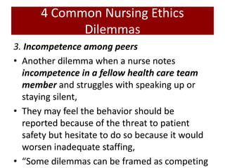 4 Common Nursing Ethics
Dilemmas
3. Incompetence among peers
• Another dilemma when a nurse notes
incompetence in a fellow health care team
member and struggles with speaking up or
staying silent,
• They may feel the behavior should be
reported because of the threat to patient
safety but hesitate to do so because it would
worsen inadequate staffing,
• “Some dilemmas can be framed as competing
 