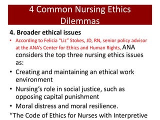 4 Common Nursing Ethics
Dilemmas
4. Broader ethical issues
• According to Felicia “Liz” Stokes, JD, RN, senior policy advisor
at the ANA’s Center for Ethics and Human Rights, ANA
considers the top three nursing ethics issues
as:
• Creating and maintaining an ethical work
environment
• Nursing’s role in social justice, such as
opposing capital punishment
• Moral distress and moral resilience.
“The Code of Ethics for Nurses with Interpretive
 