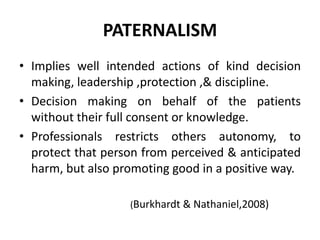 PATERNALISM
• Implies well intended actions of kind decision
making, leadership ,protection ,& discipline.
• Decision making on behalf of the patients
without their full consent or knowledge.
• Professionals restricts others autonomy, to
protect that person from perceived & anticipated
harm, but also promoting good in a positive way.
(Burkhardt & Nathaniel,2008)
 