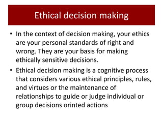 Ethical decision making
• In the context of decision making, your ethics
are your personal standards of right and
wrong. They are your basis for making
ethically sensitive decisions.
• Ethical decision making is a cognitive process
that considers various ethical principles, rules,
and virtues or the maintenance of
relationships to guide or judge individual or
group decisions orinted actions
 
