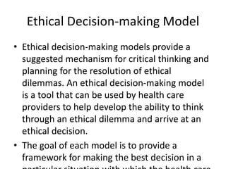 Ethical Decision-making Model
• Ethical decision-making models provide a
suggested mechanism for critical thinking and
planning for the resolution of ethical
dilemmas. An ethical decision-making model
is a tool that can be used by health care
providers to help develop the ability to think
through an ethical dilemma and arrive at an
ethical decision.
• The goal of each model is to provide a
framework for making the best decision in a
 
